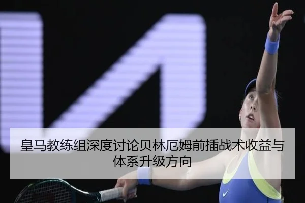 皇马教练组深度讨论贝林厄姆前插战术收益与体系升级方向
