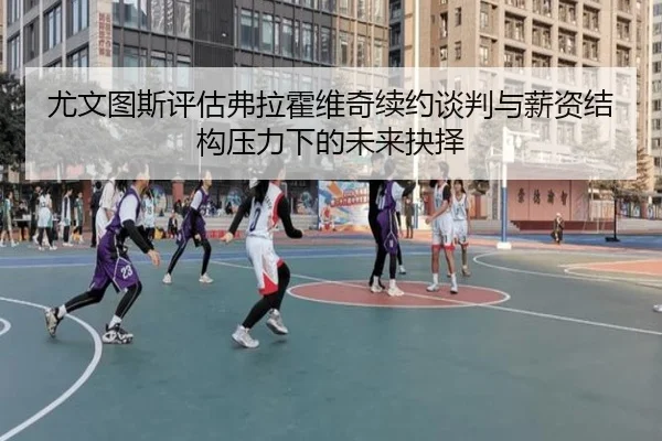 尤文图斯评估弗拉霍维奇续约谈判与薪资结构压力下的未来抉择