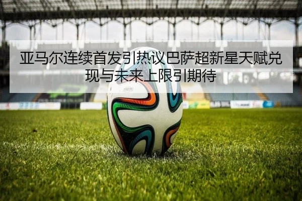 亚马尔连续首发引热议巴萨超新星天赋兑现与未来上限引期待
