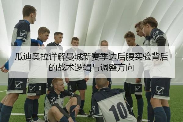瓜迪奥拉详解曼城新赛季边后腰实验背后的战术逻辑与调整方向