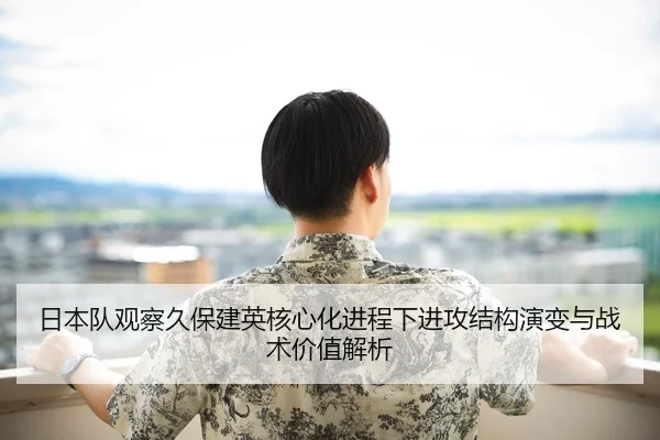 日本队观察久保建英核心化进程下进攻结构演变与战术价值解析