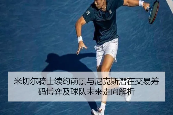 米切尔骑士续约前景与尼克斯潜在交易筹码博弈及球队未来走向解析