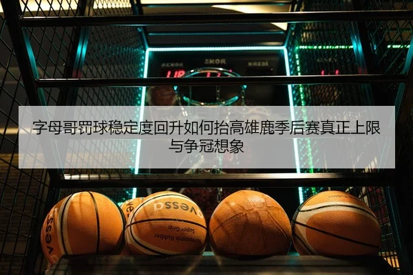 字母哥罚球稳定度回升如何抬高雄鹿季后赛真正上限与争冠想象