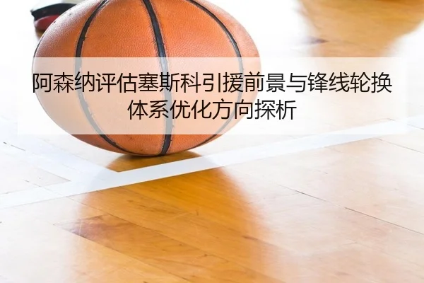 阿森纳评估塞斯科引援前景与锋线轮换体系优化方向探析