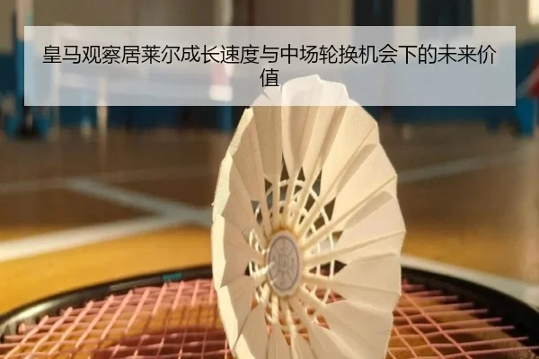皇马观察居莱尔成长速度与中场轮换机会下的未来价值