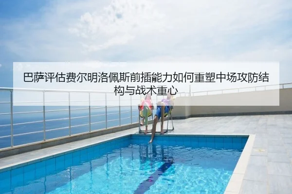 巴萨评估费尔明洛佩斯前插能力如何重塑中场攻防结构与战术重心