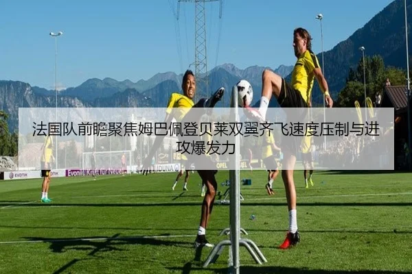 法国队前瞻聚焦姆巴佩登贝莱双翼齐飞速度压制与进攻爆发力