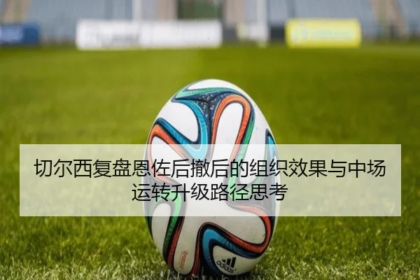 切尔西复盘恩佐后撤后的组织效果与中场运转升级路径思考