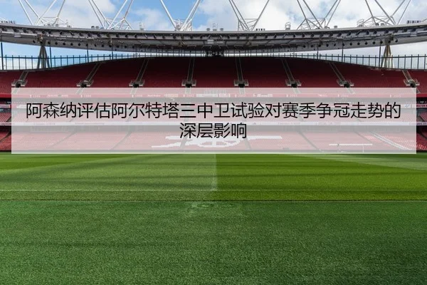 阿森纳评估阿尔特塔三中卫试验对赛季争冠走势的深层影响