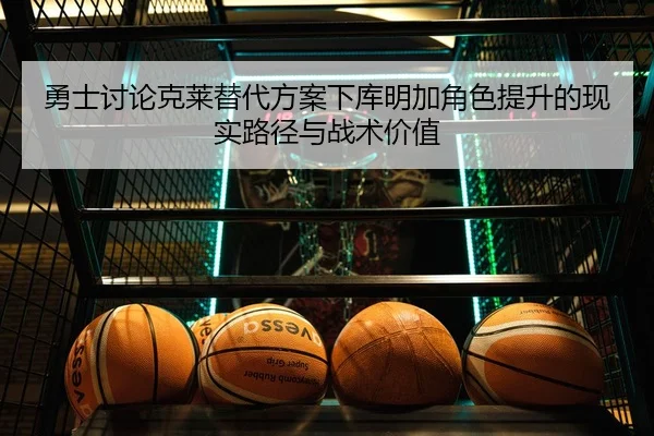 勇士讨论克莱替代方案下库明加角色提升的现实路径与战术价值