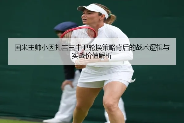 国米主帅小因扎吉三中卫轮换策略背后的战术逻辑与实战价值解析